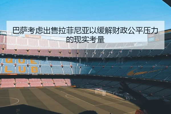 巴萨考虑出售拉菲尼亚以缓解财政公平压力的现实考量