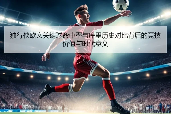 独行侠欧文关键球命中率与库里历史对比背后的竞技价值与时代意义