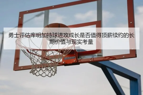 勇士评估库明加持球进攻成长是否值得顶薪续约的长期价值与现实考量