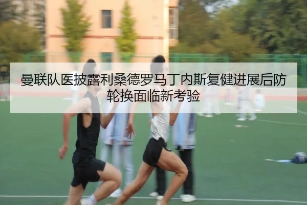 曼联队医披露利桑德罗马丁内斯复健进展后防轮换面临新考验