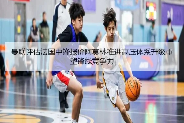 曼联评估法国中锋报价阿莫林推进高压体系升级重塑锋线竞争力