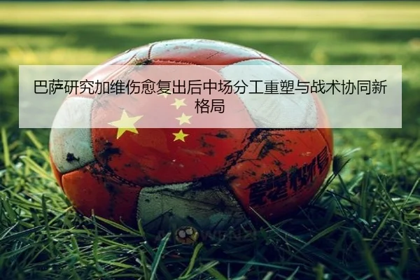 巴萨研究加维伤愈复出后中场分工重塑与战术协同新格局
