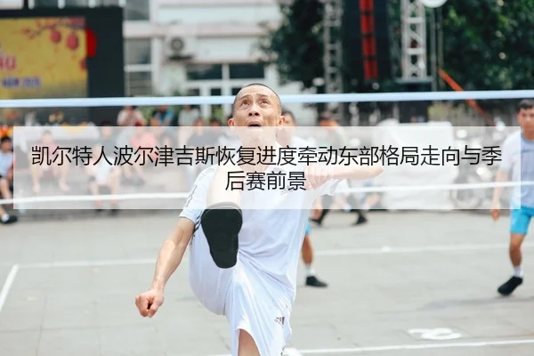 凯尔特人波尔津吉斯恢复进度牵动东部格局走向与季后赛前景