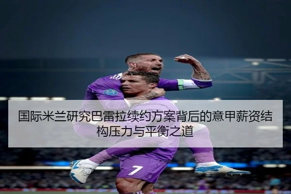 国际米兰研究巴雷拉续约方案背后的意甲薪资结构压力与平衡之道