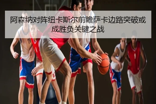 阿森纳对阵纽卡斯尔前瞻萨卡边路突破或成胜负关键之战